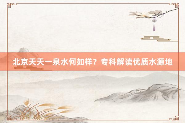 北京天天一泉水何如样？专科解读优质水源地