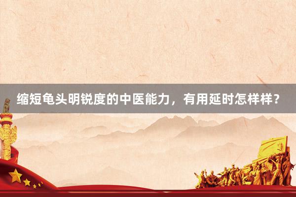 缩短龟头明锐度的中医能力，有用延时怎样样？