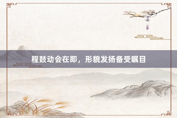 程鼓动会在即，形貌发扬备受瞩目